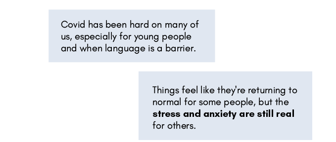 'Covid has been hard on many of us, especially for young people and when language is a barrier.'
'Things feel like they're returning to normal for some people, but the stress and anxiety are still real for others.'