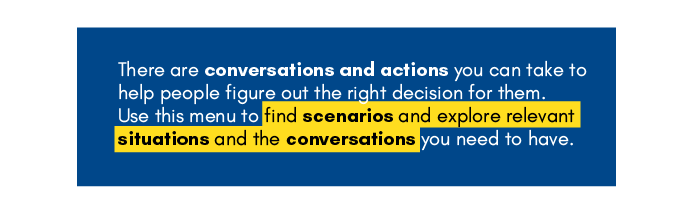 'There are conversations and actions you can take to help people figure out the right decision for them.
Use this menu to find scenarios and explore relevant situations and the conversations you need to have.'